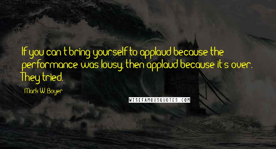 Mark W. Boyer Quotes: If you can't bring yourself to applaud because the performance was lousy, then applaud because it's over. They tried.