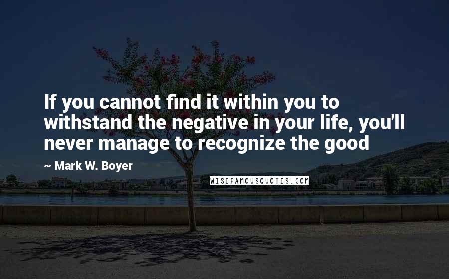 Mark W. Boyer Quotes: If you cannot find it within you to withstand the negative in your life, you'll never manage to recognize the good