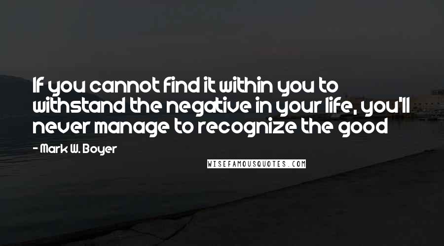 Mark W. Boyer Quotes: If you cannot find it within you to withstand the negative in your life, you'll never manage to recognize the good