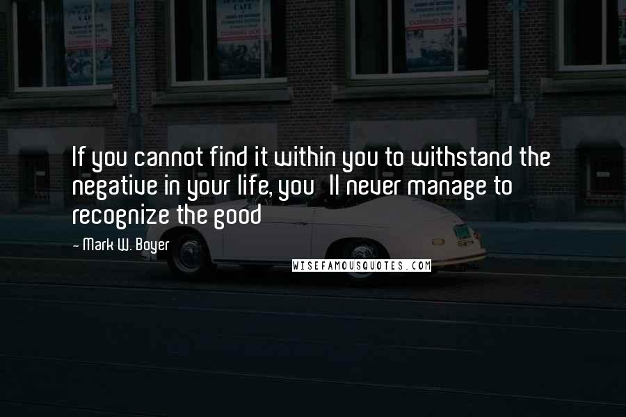 Mark W. Boyer Quotes: If you cannot find it within you to withstand the negative in your life, you'll never manage to recognize the good