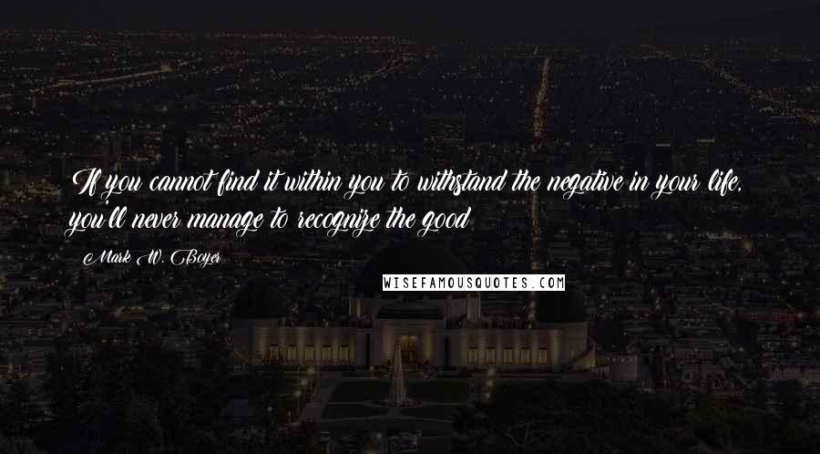 Mark W. Boyer Quotes: If you cannot find it within you to withstand the negative in your life, you'll never manage to recognize the good