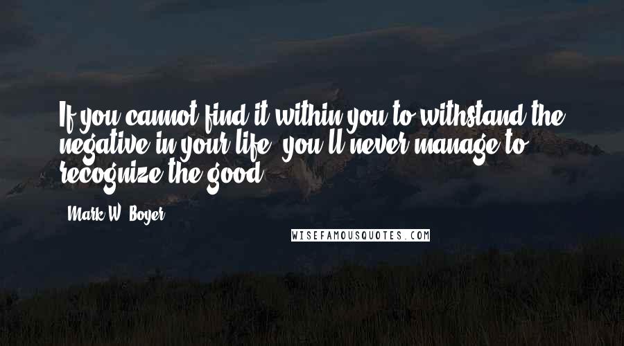 Mark W. Boyer Quotes: If you cannot find it within you to withstand the negative in your life, you'll never manage to recognize the good