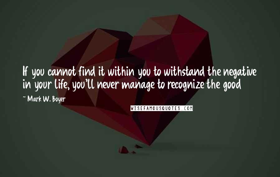 Mark W. Boyer Quotes: If you cannot find it within you to withstand the negative in your life, you'll never manage to recognize the good