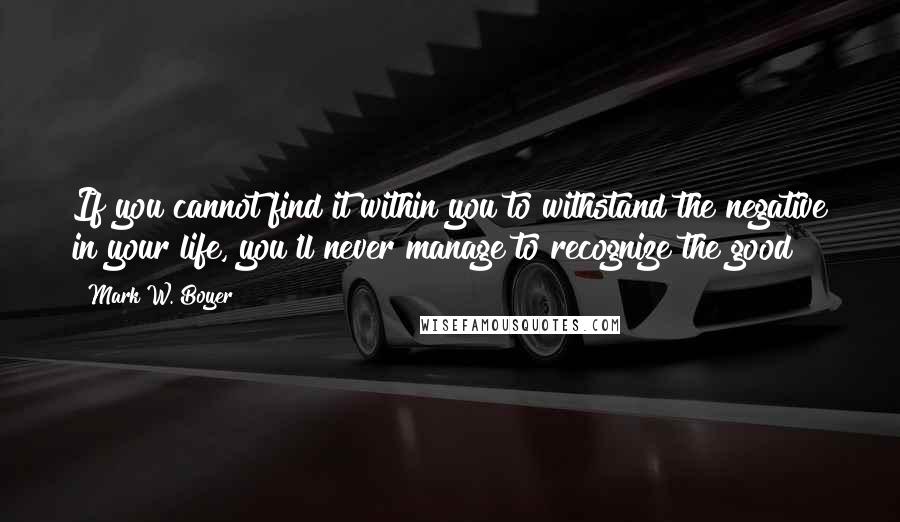 Mark W. Boyer Quotes: If you cannot find it within you to withstand the negative in your life, you'll never manage to recognize the good