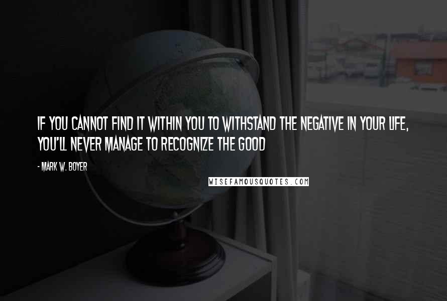 Mark W. Boyer Quotes: If you cannot find it within you to withstand the negative in your life, you'll never manage to recognize the good