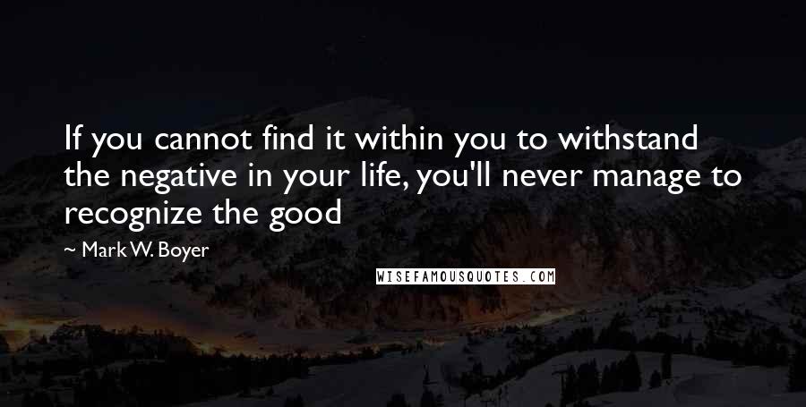 Mark W. Boyer Quotes: If you cannot find it within you to withstand the negative in your life, you'll never manage to recognize the good