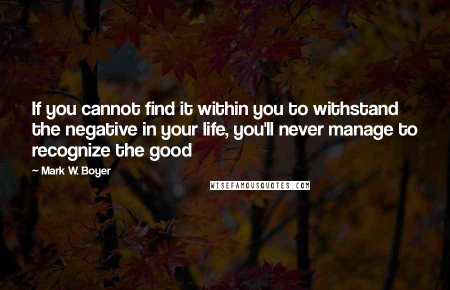 Mark W. Boyer Quotes: If you cannot find it within you to withstand the negative in your life, you'll never manage to recognize the good