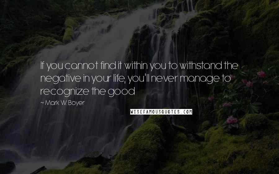 Mark W. Boyer Quotes: If you cannot find it within you to withstand the negative in your life, you'll never manage to recognize the good