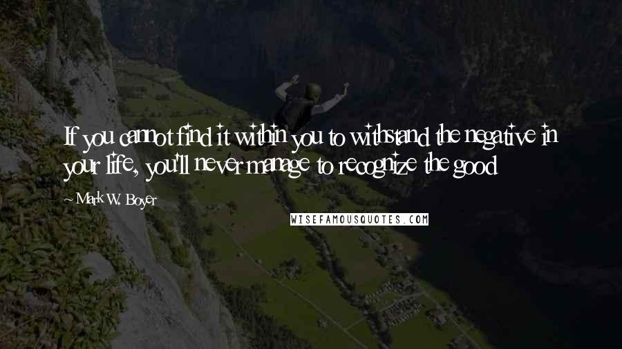 Mark W. Boyer Quotes: If you cannot find it within you to withstand the negative in your life, you'll never manage to recognize the good