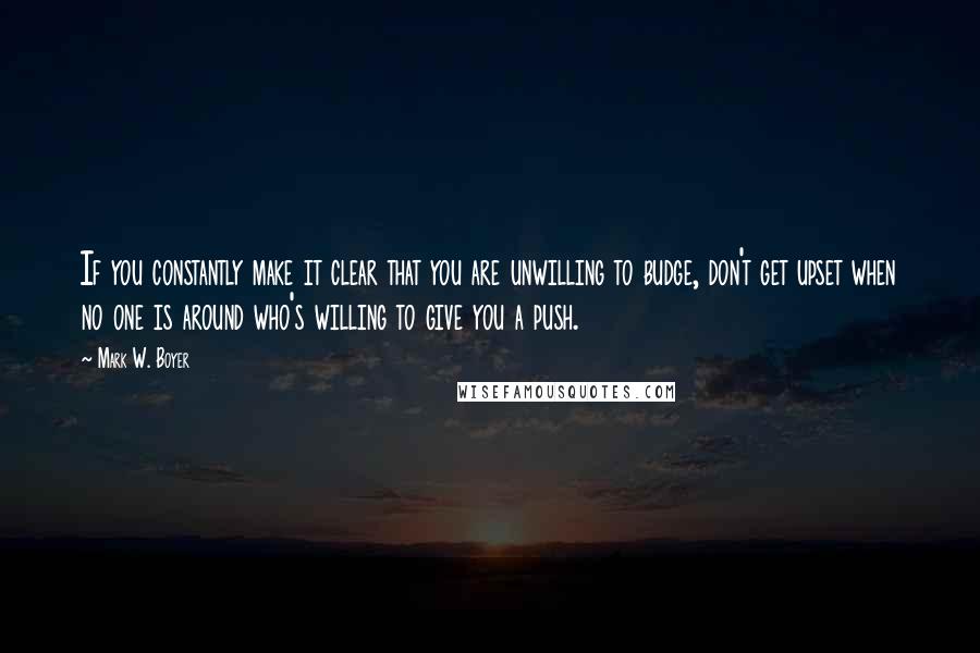 Mark W. Boyer Quotes: If you constantly make it clear that you are unwilling to budge, don't get upset when no one is around who's willing to give you a push.