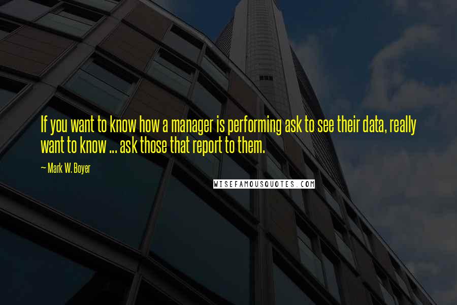 Mark W. Boyer Quotes: If you want to know how a manager is performing ask to see their data, really want to know ... ask those that report to them.