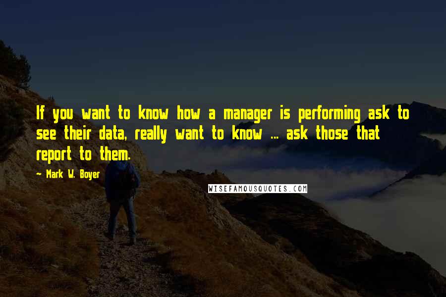 Mark W. Boyer Quotes: If you want to know how a manager is performing ask to see their data, really want to know ... ask those that report to them.