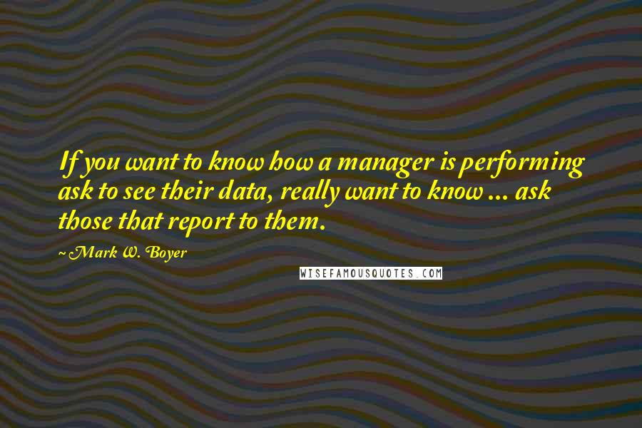 Mark W. Boyer Quotes: If you want to know how a manager is performing ask to see their data, really want to know ... ask those that report to them.