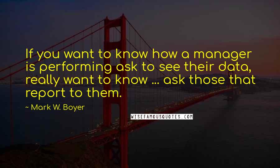 Mark W. Boyer Quotes: If you want to know how a manager is performing ask to see their data, really want to know ... ask those that report to them.