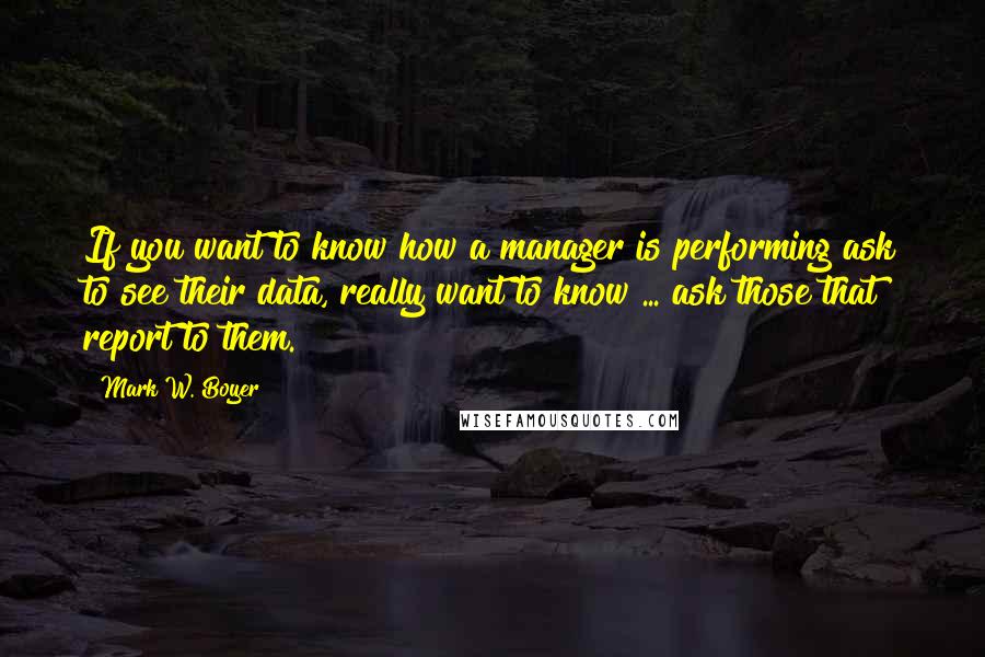 Mark W. Boyer Quotes: If you want to know how a manager is performing ask to see their data, really want to know ... ask those that report to them.