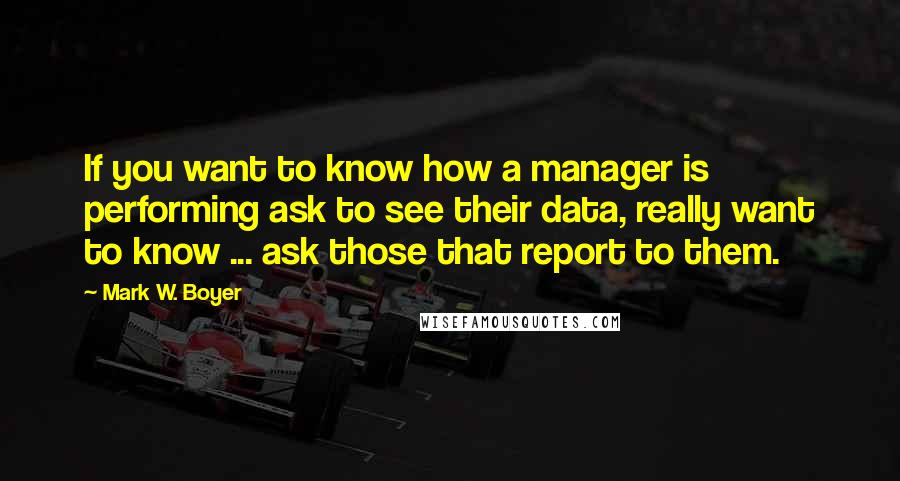 Mark W. Boyer Quotes: If you want to know how a manager is performing ask to see their data, really want to know ... ask those that report to them.