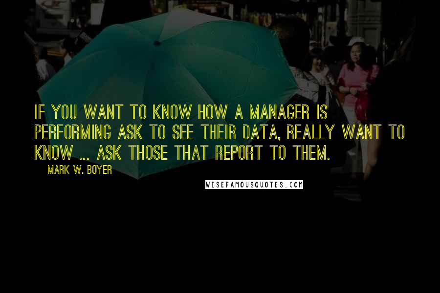 Mark W. Boyer Quotes: If you want to know how a manager is performing ask to see their data, really want to know ... ask those that report to them.