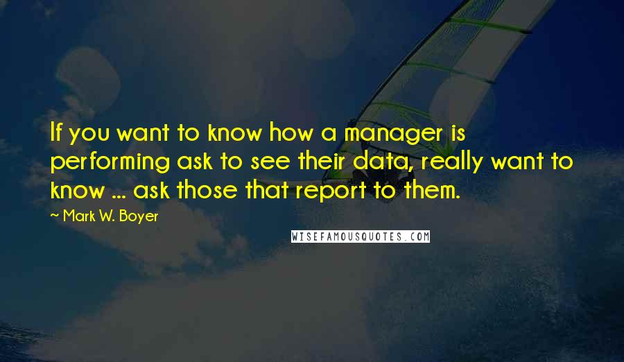 Mark W. Boyer Quotes: If you want to know how a manager is performing ask to see their data, really want to know ... ask those that report to them.