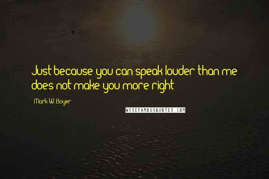 Mark W. Boyer Quotes: Just because you can speak louder than me does not make you more right!