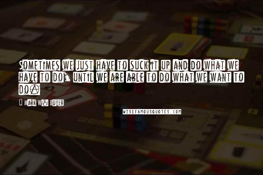 Mark W. Boyer Quotes: Sometimes we just have to suck it up and do what we have to do, until we are able to do what we want to do.