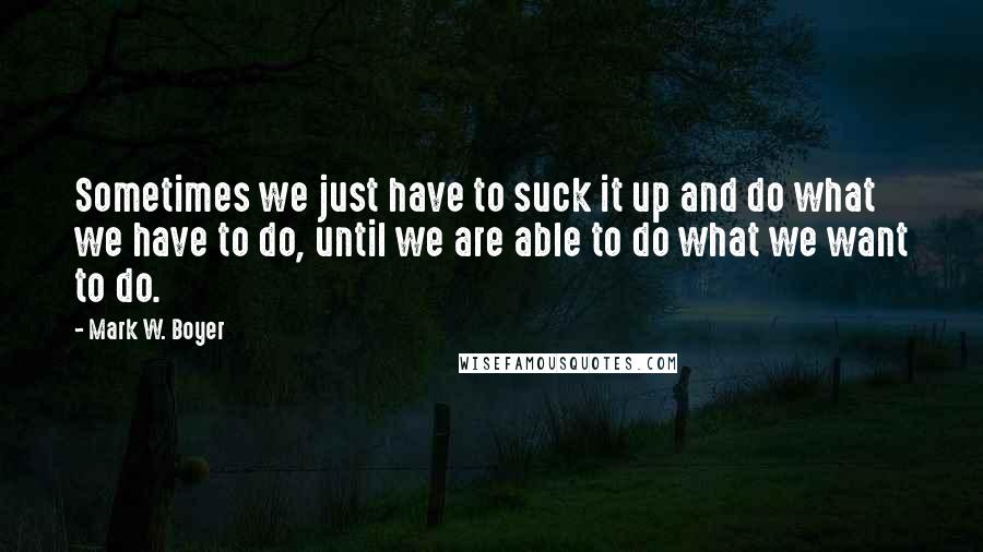 Mark W. Boyer Quotes: Sometimes we just have to suck it up and do what we have to do, until we are able to do what we want to do.