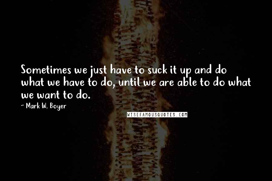 Mark W. Boyer Quotes: Sometimes we just have to suck it up and do what we have to do, until we are able to do what we want to do.