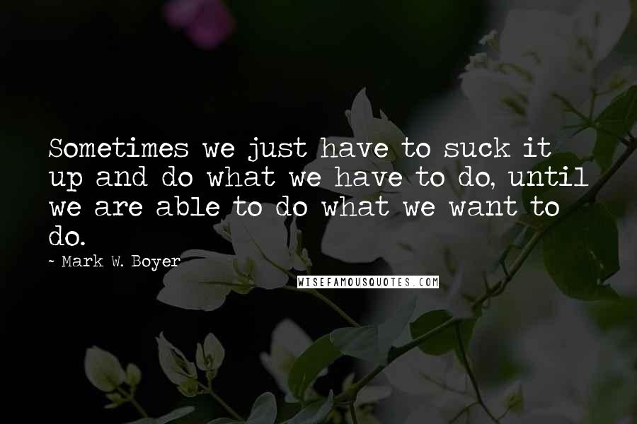 Mark W. Boyer Quotes: Sometimes we just have to suck it up and do what we have to do, until we are able to do what we want to do.