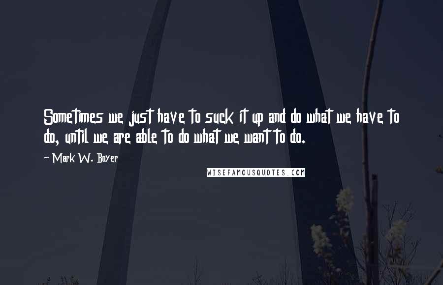 Mark W. Boyer Quotes: Sometimes we just have to suck it up and do what we have to do, until we are able to do what we want to do.