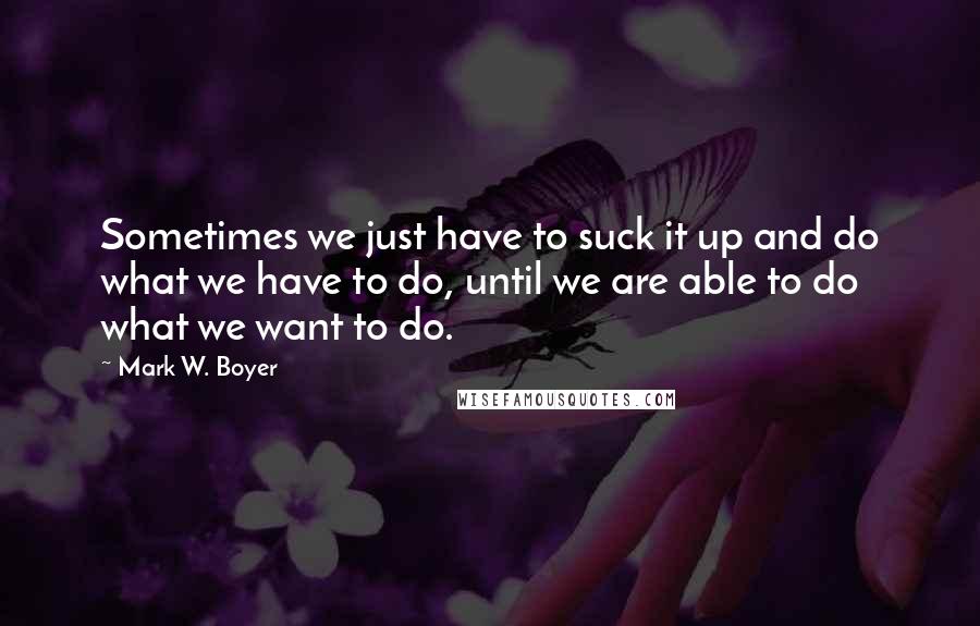 Mark W. Boyer Quotes: Sometimes we just have to suck it up and do what we have to do, until we are able to do what we want to do.