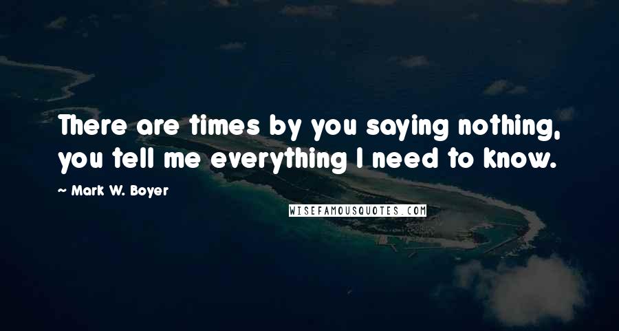 Mark W. Boyer Quotes: There are times by you saying nothing, you tell me everything I need to know.