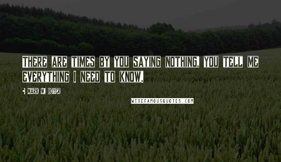 Mark W. Boyer Quotes: There are times by you saying nothing, you tell me everything I need to know.