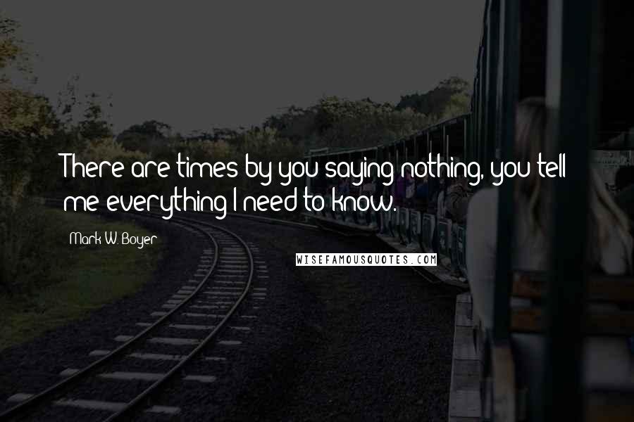 Mark W. Boyer Quotes: There are times by you saying nothing, you tell me everything I need to know.