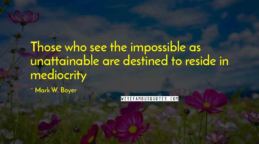 Mark W. Boyer Quotes: Those who see the impossible as unattainable are destined to reside in mediocrity