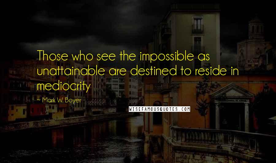 Mark W. Boyer Quotes: Those who see the impossible as unattainable are destined to reside in mediocrity