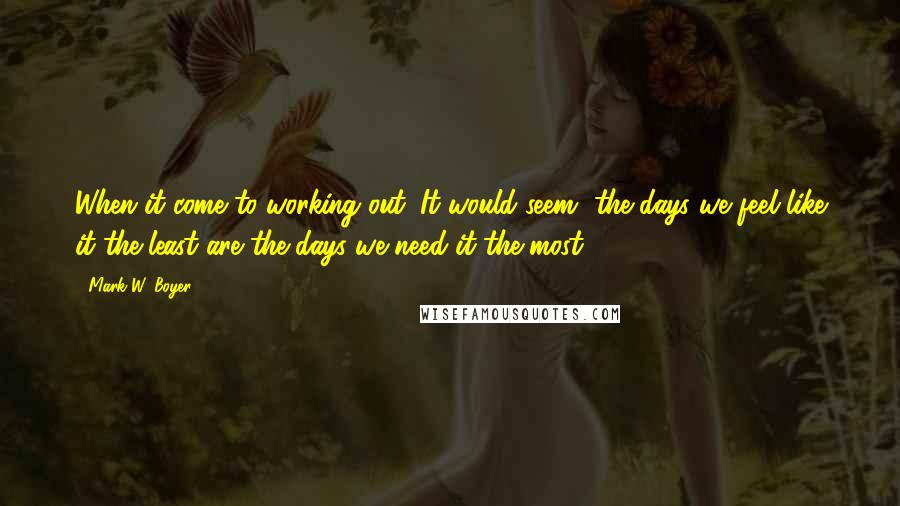 Mark W. Boyer Quotes: When it come to working out: It would seem, the days we feel like it the least are the days we need it the most.