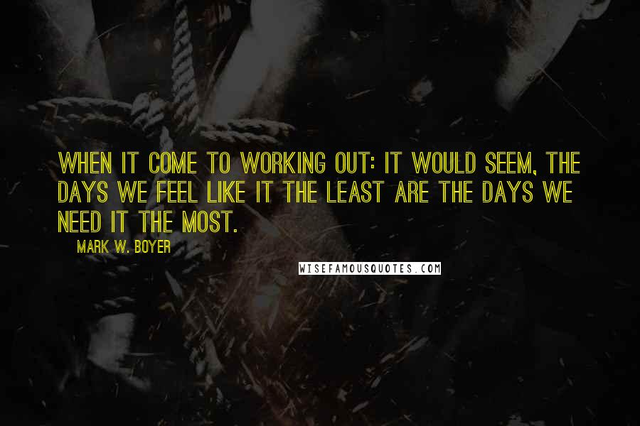 Mark W. Boyer Quotes: When it come to working out: It would seem, the days we feel like it the least are the days we need it the most.