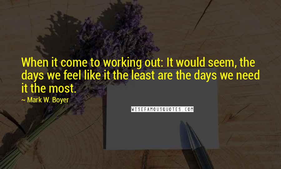 Mark W. Boyer Quotes: When it come to working out: It would seem, the days we feel like it the least are the days we need it the most.