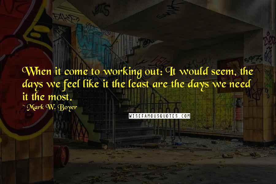 Mark W. Boyer Quotes: When it come to working out: It would seem, the days we feel like it the least are the days we need it the most.