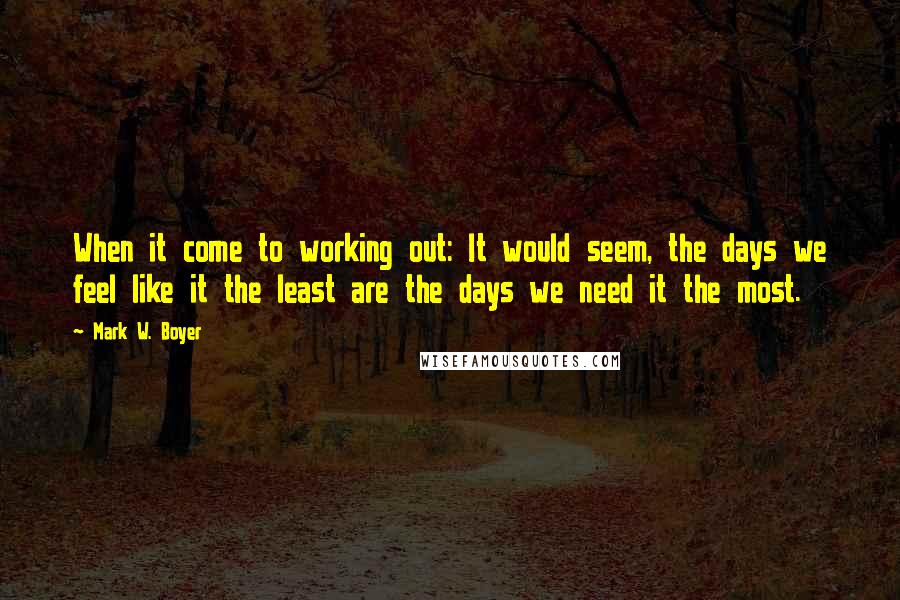 Mark W. Boyer Quotes: When it come to working out: It would seem, the days we feel like it the least are the days we need it the most.