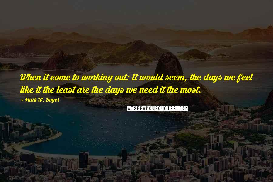 Mark W. Boyer Quotes: When it come to working out: It would seem, the days we feel like it the least are the days we need it the most.