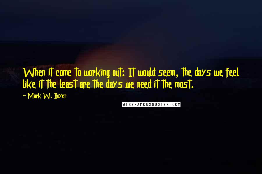 Mark W. Boyer Quotes: When it come to working out: It would seem, the days we feel like it the least are the days we need it the most.