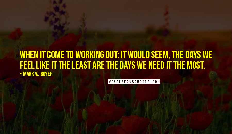 Mark W. Boyer Quotes: When it come to working out: It would seem, the days we feel like it the least are the days we need it the most.