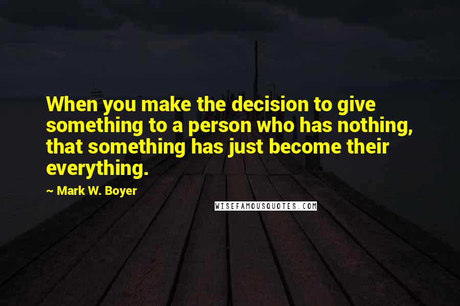 Mark W. Boyer Quotes: When you make the decision to give something to a person who has nothing, that something has just become their everything.
