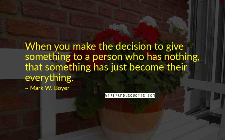 Mark W. Boyer Quotes: When you make the decision to give something to a person who has nothing, that something has just become their everything.