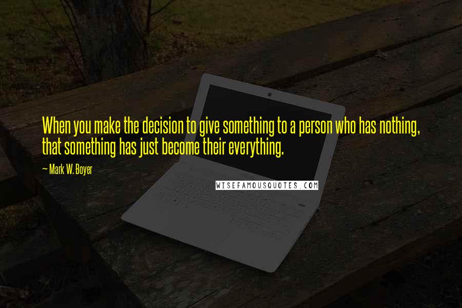 Mark W. Boyer Quotes: When you make the decision to give something to a person who has nothing, that something has just become their everything.