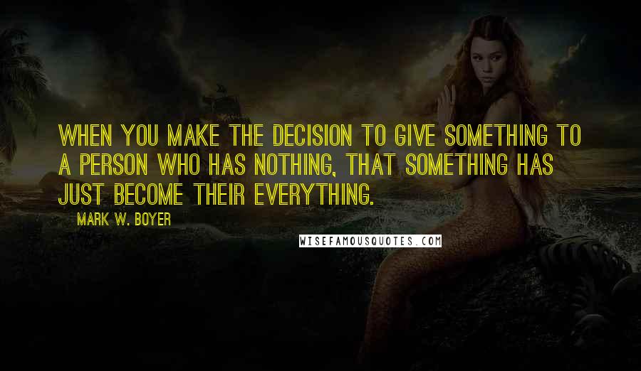 Mark W. Boyer Quotes: When you make the decision to give something to a person who has nothing, that something has just become their everything.