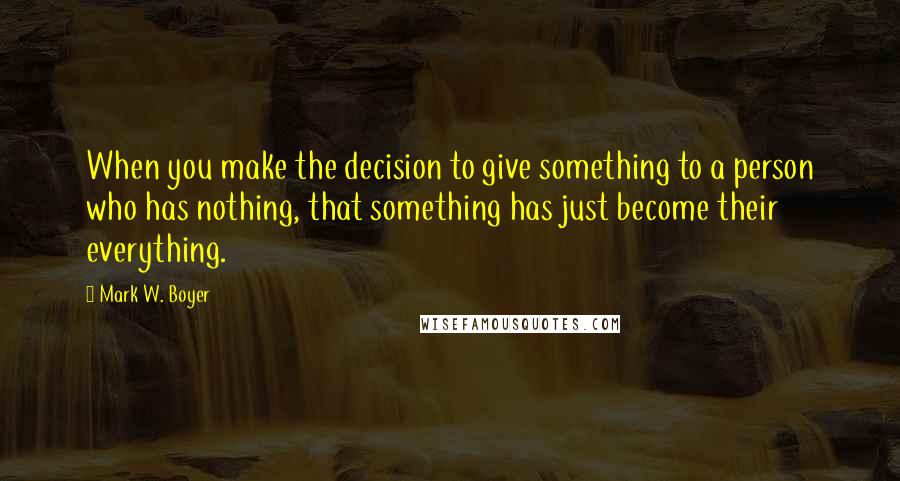 Mark W. Boyer Quotes: When you make the decision to give something to a person who has nothing, that something has just become their everything.