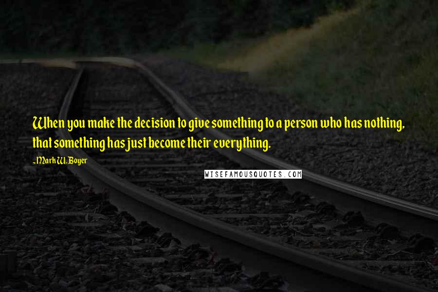 Mark W. Boyer Quotes: When you make the decision to give something to a person who has nothing, that something has just become their everything.