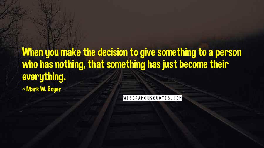 Mark W. Boyer Quotes: When you make the decision to give something to a person who has nothing, that something has just become their everything.