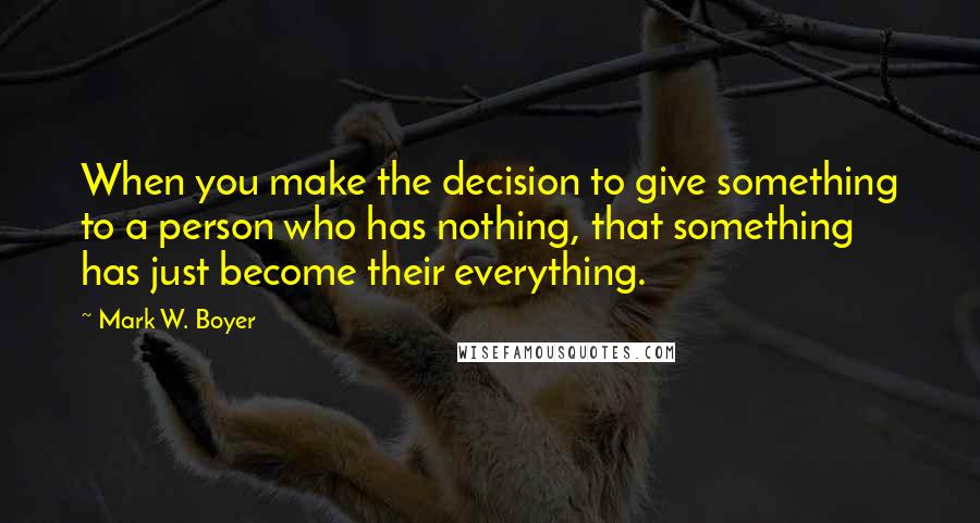 Mark W. Boyer Quotes: When you make the decision to give something to a person who has nothing, that something has just become their everything.